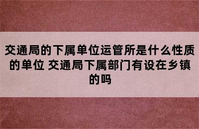 交通局的下属单位运管所是什么性质的单位 交通局下属部门有设在乡镇的吗